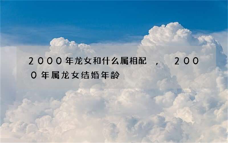 2000年龙女和什么属相配,2000年属龙女结婚年龄